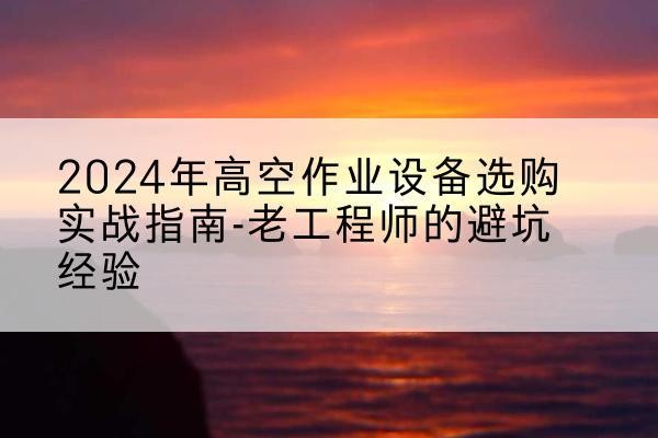 清流高空作业升降机厂家推荐-2024年高空作业设备选购实战指南-老工程师的避坑经验