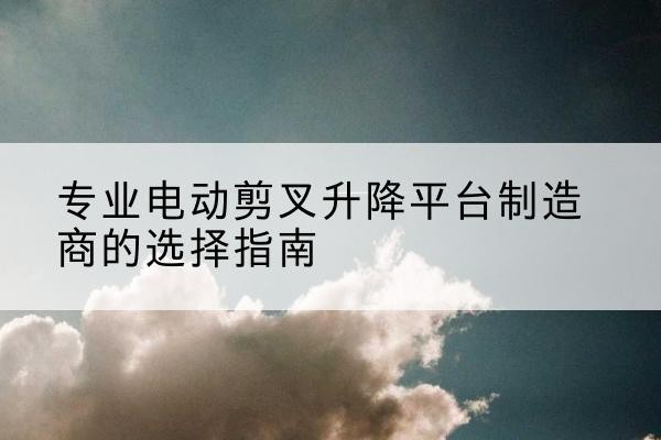 清流电动剪叉升降平台厂家-专业电动剪叉升降平台制造商的选择指南