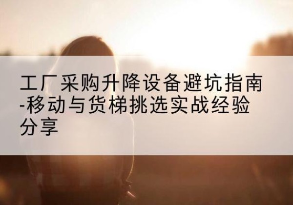 清流移动式升降机怎么选-工厂采购升降设备避坑指南-移动与货梯挑选实战经验分享