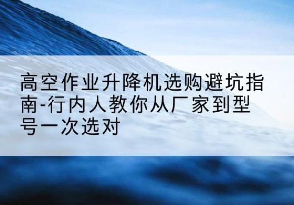 清流升降平台厂家-高空作业升降机选购避坑指南-行内人教你从厂家到型号一次选对