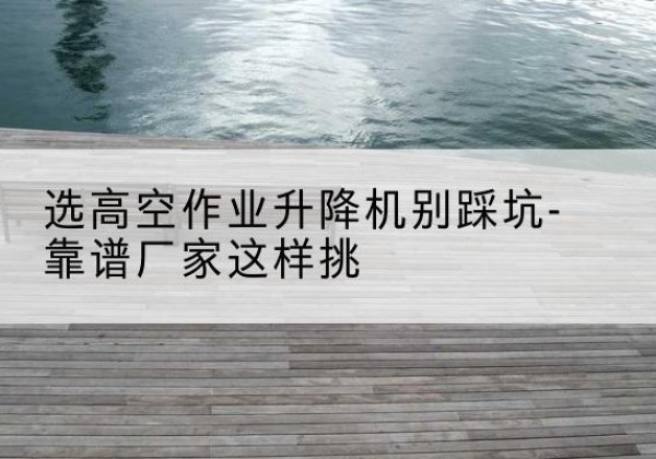 清流剪叉式升降机厂家-选高空作业升降机别踩坑-靠谱厂家这样挑