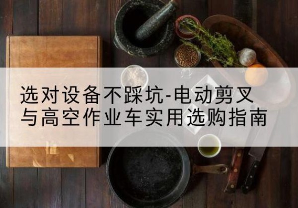 清流电动剪叉升降平台怎么选-选对设备不踩坑-电动剪叉与高空作业车实用选购指南