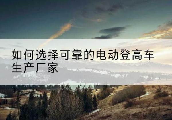 清流电动登高车厂家-如何选择可靠的电动登高车生产厂家