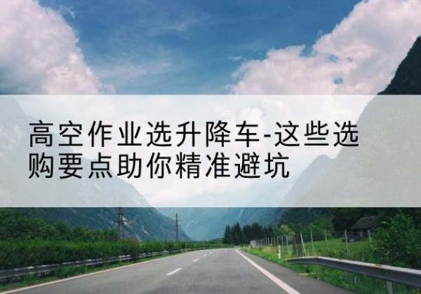 清流升降车厂家-高空作业选升降车-这些选购要点助你*避坑