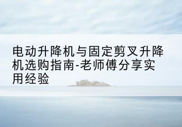 清流电动升降机怎么选-电动升降机与固定剪叉升降机选购指南-老师傅分享实用经验