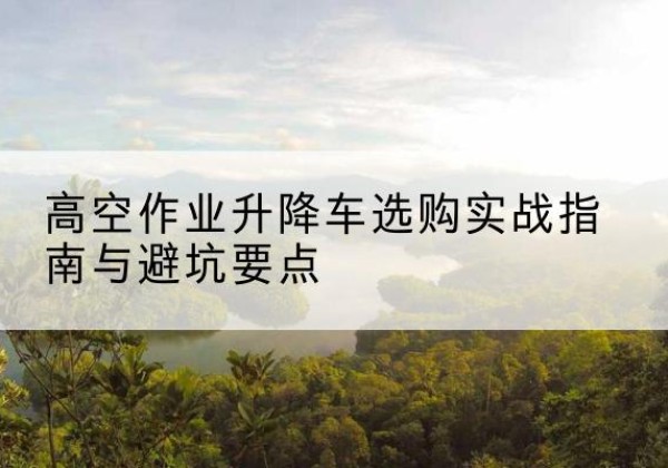 清流升降车怎么选-高空作业升降车选购实战指南与避坑要点