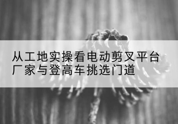 清流电动剪叉升降平台厂家-从工地实操看电动剪叉平台厂家与登高车挑选门道