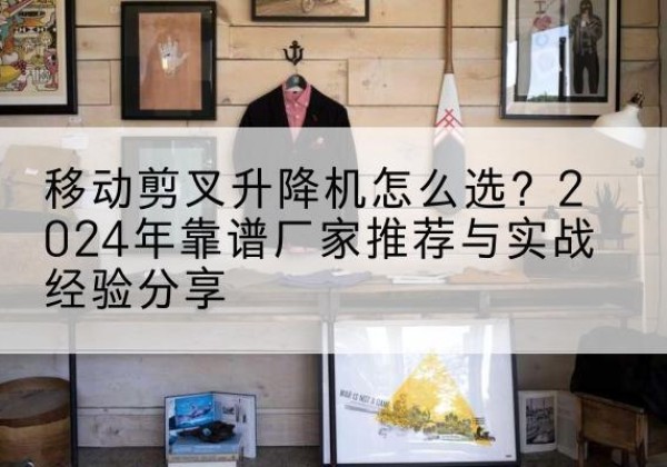 清流升降平台厂家推荐-移动剪叉升降机怎么选？2024年靠谱厂家推荐与实战经验分享
