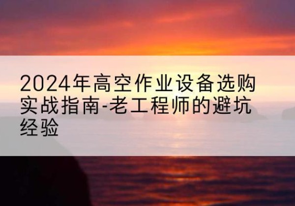 清流高空作业升降机厂家推荐-2024年高空作业设备选购实战指南-老工程师的避坑经验