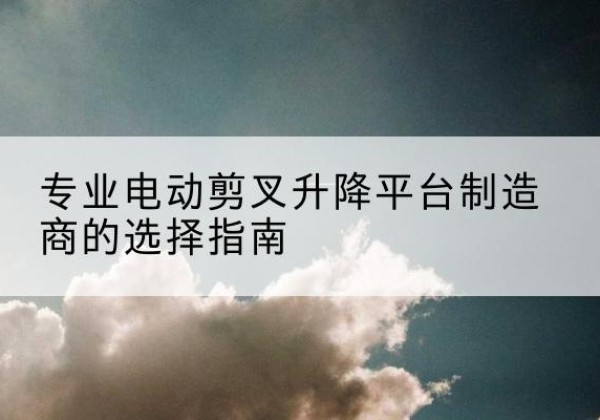 清流电动剪叉升降平台厂家-专业电动剪叉升降平台制造商的选择指南